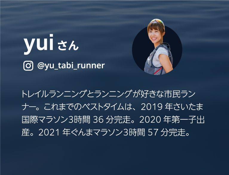 yuiさん @yu_tabi_runner トレイルランニングとランニングが好きな市民ランナー。これまでのベストタイムは、2019年さいたま国際マラソン３時間36分完走。2020年第一子出産。2021年ぐんまマラソン３時間57分完走。